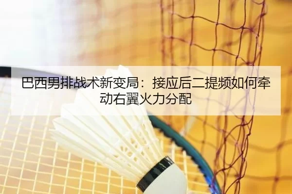 巴西男排战术新变局：接应后二提频如何牵动右翼火力分配