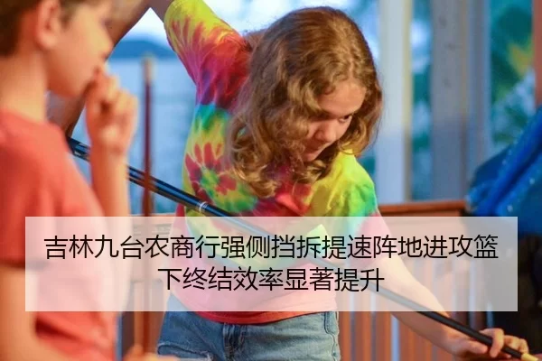 吉林九台农商行强侧挡拆提速阵地进攻篮下终结效率显著提升
